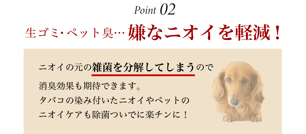 生ゴミ・ペット臭…嫌なニオイを軽減！ニオイの素の雑菌を分解してしまうので消臭効果も期待できます。タバコの染み付いたニオイやペットのニオイケアも除菌ついでに楽チンに！