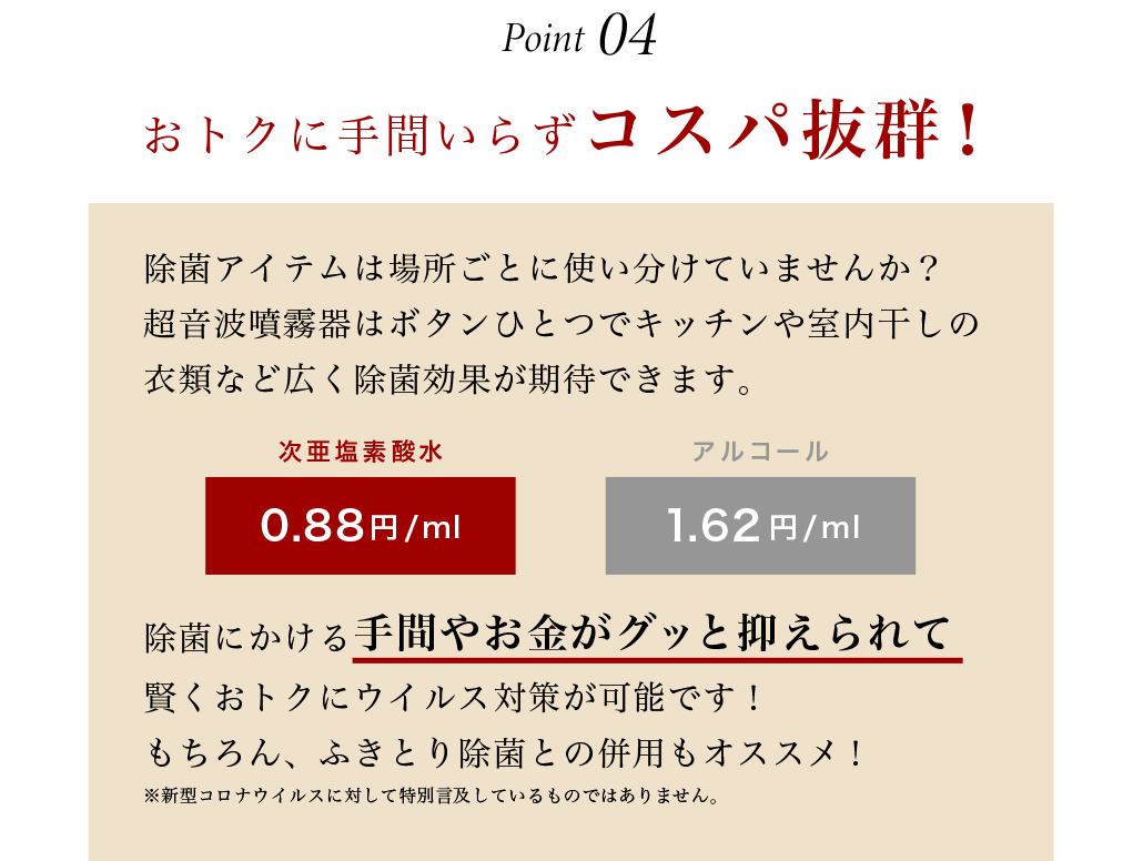 おトクに手間いらずコスパ抜群！除菌アイテムは場所ごとに使い分けしていませんか？超音波噴霧器はボタンひとつでキッチンや室内干しの衣類など広く除菌効果が期待できます。除菌にかける手間やお金がグッと抑えられて賢くおトクにウイルス対策が可能です！もちろん、手指消毒や部分消毒との併用もオススメ！