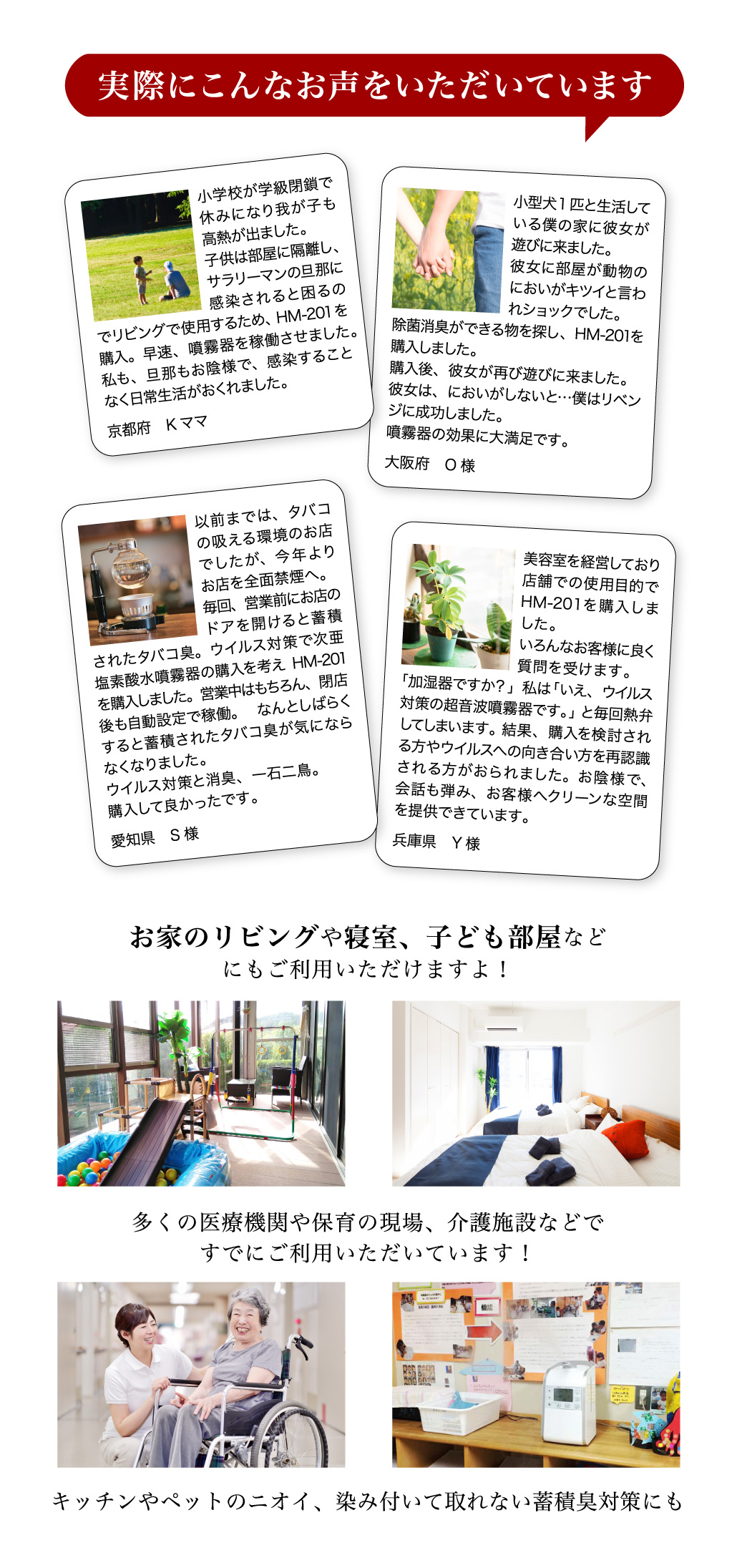 実際にこんなお声をいただいています。お家のリビングや寝室、子ども部屋などにもご利用いただけますよ！多くの医療機関や保育の現場、介護施設などですでにご利用いただいています！キッチンやペットのニオイ、染み付いて取れない蓄積臭対策にも